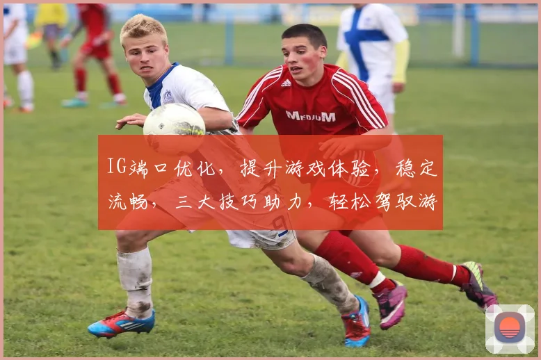 IG端口优化，提升游戏体验，稳定流畅，三大技巧助力，轻松驾驭游戏世界